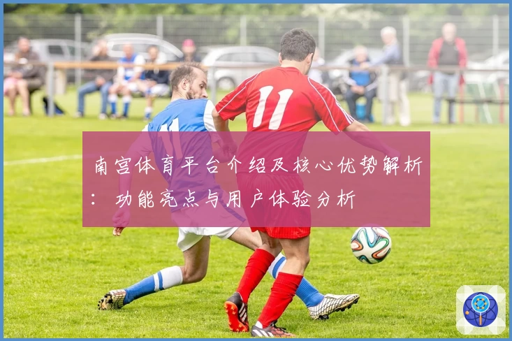 南宫体育平台介绍及核心优势解析：功能亮点与用户体验分析