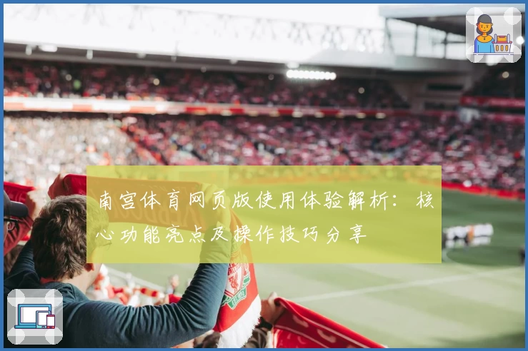 南宫体育网页版使用体验解析：核心功能亮点及操作技巧分享