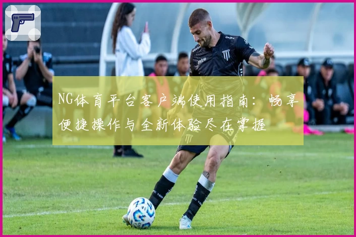 NG体育平台客户端使用指南：畅享便捷操作与全新体验尽在掌握