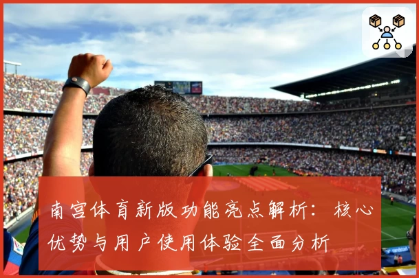 南宫体育新版功能亮点解析：核心优势与用户使用体验全面分析