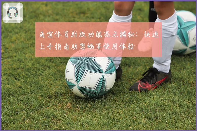南宫体育新版功能亮点揭秘：快速上手指南助您畅享使用体验